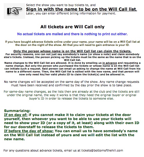 Select the show you want to buy tickets to, and  Sign in with the name to be on the Will Call list. Later, you can enter different billing information for payment.    All tickets are Will Call only  No actual tickets are mailed and there is nothing to print out either. If you have bought advance tickets online under your name, your name will be on a Will Call list at the door on the night of the show. All that you will need to gain entrance is your ID.  Only the person whose name is on the Will Call list can claim the tickets. For security reasons, one can not just say somebody's name (or show a note) and claim somebody else's tickets. Instead, the person picking up the tickets must be the same as the name that is on the Will Call list. Name changes to the Will Call list are allowed. It is done by emailing us in advance and requesting a name change. But only the person who purchased the tickets or whose name is on the Will Call list can initiate such a request. Said person can email us asking to change the name at Will Call from his name to a different name. Then, the Will Call list is edited with the new name, and that person will now only need his/her valid photo ID to claim the ticket(s) and be allowed in.   No name changes will be accepted on the same day of the show. Any name change requests must have been received and confirmed by the day prior the show is to take place.  For same-day name changes, as the lists then are already at the club and the tickets are still under the original name, the way it works is that they need the original buyer or original buyer's ID in order to release the tickets to someone else.    Summarizing: If on day of: if you cannot make it to claim your tickets at the door yourself, then whoever you want to be able to use your tickets will need to show your ID (or a copy of it, at least) along with their own ID for our doorstaff to release the tickets to them. If before the day of show: You can email us to have somebody's name on the Will Call list instead of yours and we will edit the list with the new name.    By buying tickets online, you agree to our terms of service as described on our Online Ticket Purchasing Information page and you agree to the following:  All sales are final and non-refundable. And non-switchable to another date, even in those instances when a band plays two nights in a row. However, name changes to the Will Call list are allowed. (see a previous paragraph)   For any questions about advance tickets, email us at tickets@bottomofthehill.com